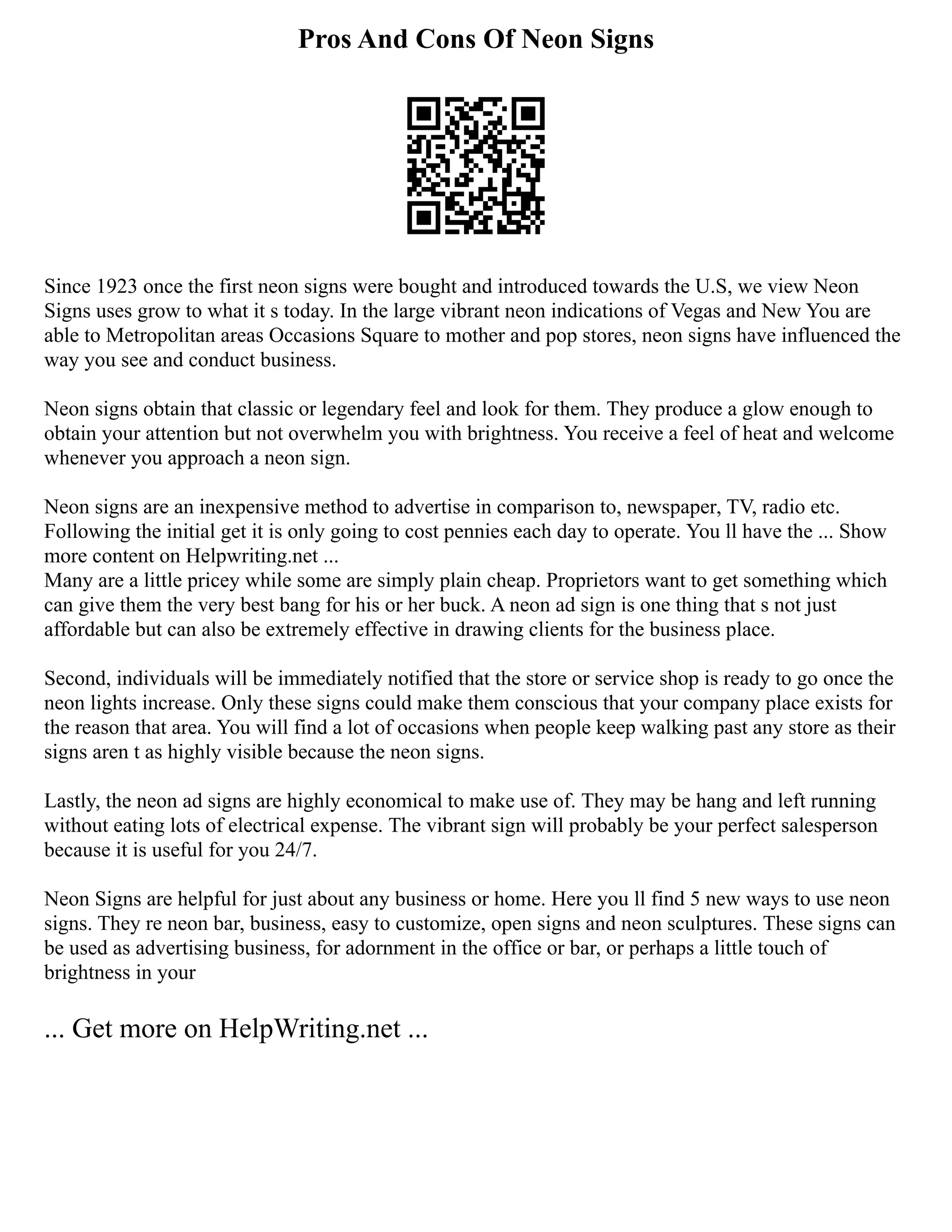 Pros And Cons Of Neon Signs
Since 1923 once the first neon signs were bought and introduced towards the U.S, we view Neon
Signs uses grow to what it s today. In the large vibrant neon indications of Vegas and New You are
able to Metropolitan areas Occasions Square to mother and pop stores, neon signs have influenced the
way you see and conduct business.
Neon signs obtain that classic or legendary feel and look for them. They produce a glow enough to
obtain your attention but not overwhelm you with brightness. You receive a feel of heat and welcome
whenever you approach a neon sign.
Neon signs are an inexpensive method to advertise in comparison to, newspaper, TV, radio etc.
Following the initial get it is only going to cost pennies each day to operate. You ll have the ... Show
more content on Helpwriting.net ...
Many are a little pricey while some are simply plain cheap. Proprietors want to get something which
can give them the very best bang for his or her buck. A neon ad sign is one thing that s not just
affordable but can also be extremely effective in drawing clients for the business place.
Second, individuals will be immediately notified that the store or service shop is ready to go once the
neon lights increase. Only these signs could make them conscious that your company place exists for
the reason that area. You will find a lot of occasions when people keep walking past any store as their
signs aren t as highly visible because the neon signs.
Lastly, the neon ad signs are highly economical to make use of. They may be hang and left running
without eating lots of electrical expense. The vibrant sign will probably be your perfect salesperson
because it is useful for you 24/7.
Neon Signs are helpful for just about any business or home. Here you ll find 5 new ways to use neon
signs. They re neon bar, business, easy to customize, open signs and neon sculptures. These signs can
be used as advertising business, for adornment in the office or bar, or perhaps a little touch of
brightness in your
... Get more on HelpWriting.net ...
 