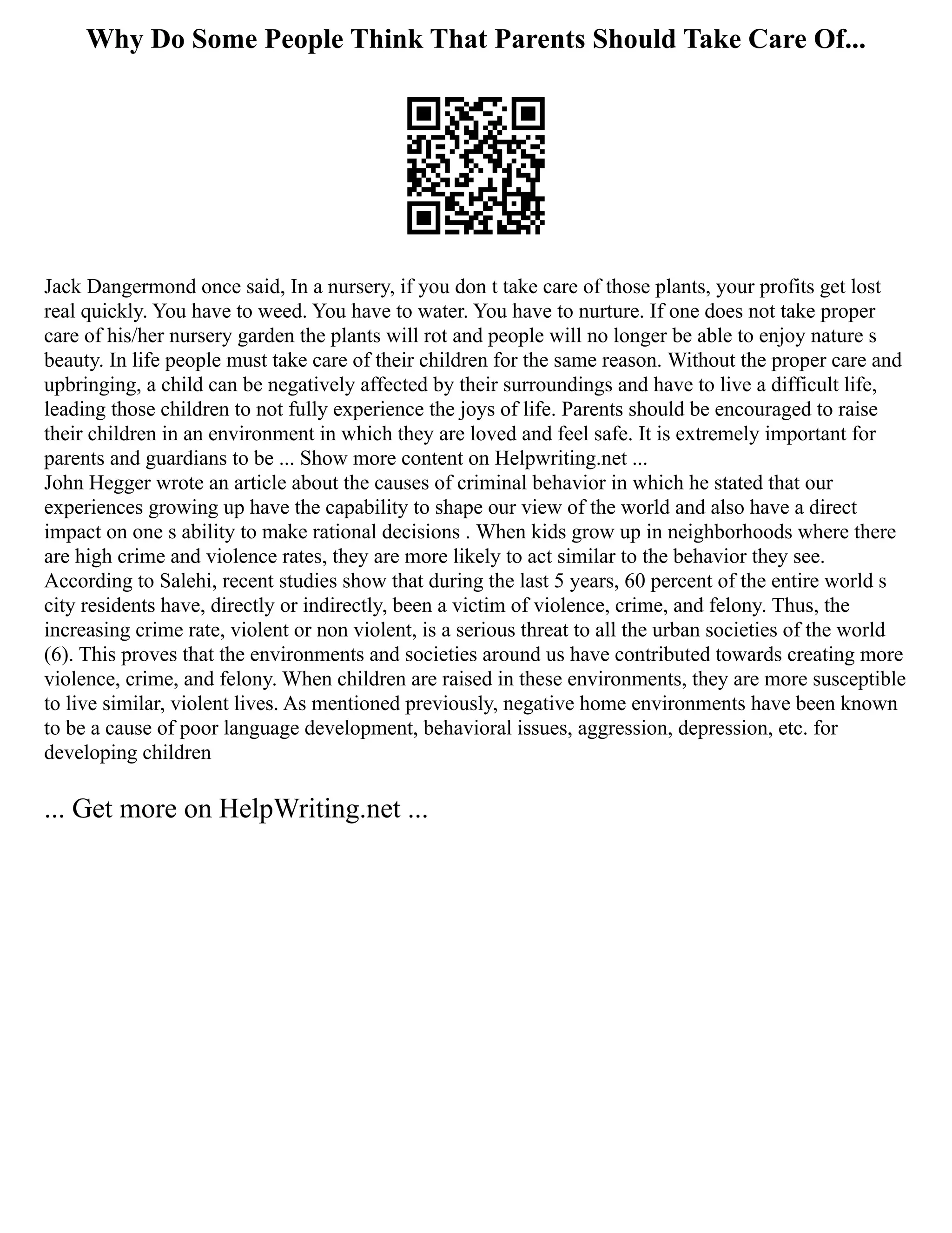 Why Do Some People Think That Parents Should Take Care Of...
Jack Dangermond once said, In a nursery, if you don t take care of those plants, your profits get lost
real quickly. You have to weed. You have to water. You have to nurture. If one does not take proper
care of his/her nursery garden the plants will rot and people will no longer be able to enjoy nature s
beauty. In life people must take care of their children for the same reason. Without the proper care and
upbringing, a child can be negatively affected by their surroundings and have to live a difficult life,
leading those children to not fully experience the joys of life. Parents should be encouraged to raise
their children in an environment in which they are loved and feel safe. It is extremely important for
parents and guardians to be ... Show more content on Helpwriting.net ...
John Hegger wrote an article about the causes of criminal behavior in which he stated that our
experiences growing up have the capability to shape our view of the world and also have a direct
impact on one s ability to make rational decisions . When kids grow up in neighborhoods where there
are high crime and violence rates, they are more likely to act similar to the behavior they see.
According to Salehi, recent studies show that during the last 5 years, 60 percent of the entire world s
city residents have, directly or indirectly, been a victim of violence, crime, and felony. Thus, the
increasing crime rate, violent or non violent, is a serious threat to all the urban societies of the world
(6). This proves that the environments and societies around us have contributed towards creating more
violence, crime, and felony. When children are raised in these environments, they are more susceptible
to live similar, violent lives. As mentioned previously, negative home environments have been known
to be a cause of poor language development, behavioral issues, aggression, depression, etc. for
developing children
... Get more on HelpWriting.net ...
 
