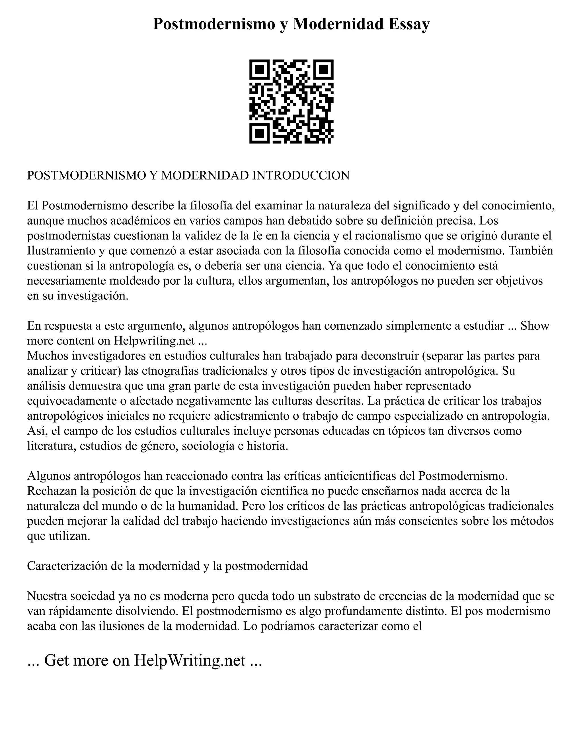 Postmodernismo y Modernidad Essay
POSTMODERNISMO Y MODERNIDAD INTRODUCCION
El Postmodernismo describe la filosofía del examinar la naturaleza del significado y del conocimiento,
aunque muchos académicos en varios campos han debatido sobre su definición precisa. Los
postmodernistas cuestionan la validez de la fe en la ciencia y el racionalismo que se originó durante el
Ilustramiento y que comenzó a estar asociada con la filosofía conocida como el modernismo. También
cuestionan si la antropología es, o debería ser una ciencia. Ya que todo el conocimiento está
necesariamente moldeado por la cultura, ellos argumentan, los antropólogos no pueden ser objetivos
en su investigación.
En respuesta a este argumento, algunos antropólogos han comenzado simplemente a estudiar ... Show
more content on Helpwriting.net ...
Muchos investigadores en estudios culturales han trabajado para deconstruir (separar las partes para
analizar y criticar) las etnografías tradicionales y otros tipos de investigación antropológica. Su
análisis demuestra que una gran parte de esta investigación pueden haber representado
equivocadamente o afectado negativamente las culturas descritas. La práctica de criticar los trabajos
antropológicos iniciales no requiere adiestramiento o trabajo de campo especializado en antropología.
Así, el campo de los estudios culturales incluye personas educadas en tópicos tan diversos como
literatura, estudios de género, sociología e historia.
Algunos antropólogos han reaccionado contra las críticas anticientíficas del Postmodernismo.
Rechazan la posición de que la investigación científica no puede enseñarnos nada acerca de la
naturaleza del mundo o de la humanidad. Pero los críticos de las prácticas antropológicas tradicionales
pueden mejorar la calidad del trabajo haciendo investigaciones aún más conscientes sobre los métodos
que utilizan.
Caracterización de la modernidad y la postmodernidad
Nuestra sociedad ya no es moderna pero queda todo un substrato de creencias de la modernidad que se
van rápidamente disolviendo. El postmodernismo es algo profundamente distinto. El pos modernismo
acaba con las ilusiones de la modernidad. Lo podríamos caracterizar como el
... Get more on HelpWriting.net ...
 