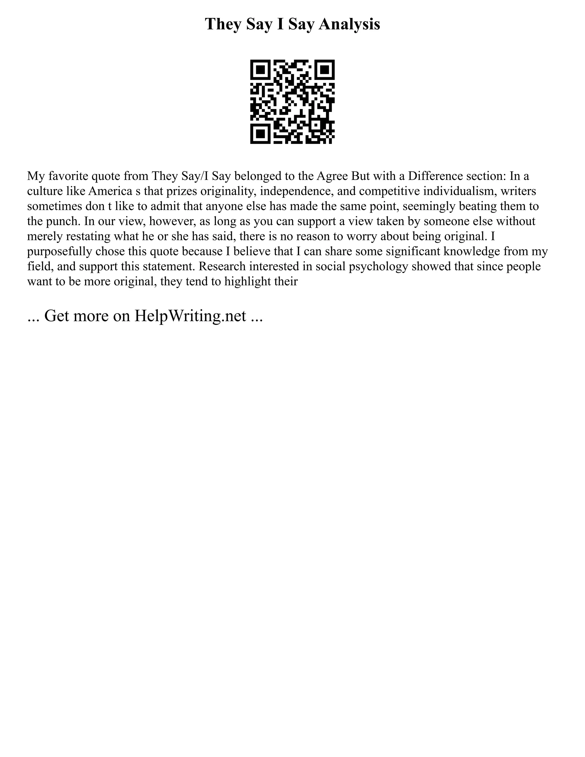 They Say I Say Analysis
My favorite quote from They Say/I Say belonged to the Agree But with a Difference section: In a
culture like America s that prizes originality, independence, and competitive individualism, writers
sometimes don t like to admit that anyone else has made the same point, seemingly beating them to
the punch. In our view, however, as long as you can support a view taken by someone else without
merely restating what he or she has said, there is no reason to worry about being original. I
purposefully chose this quote because I believe that I can share some significant knowledge from my
field, and support this statement. Research interested in social psychology showed that since people
want to be more original, they tend to highlight their
... Get more on HelpWriting.net ...
 