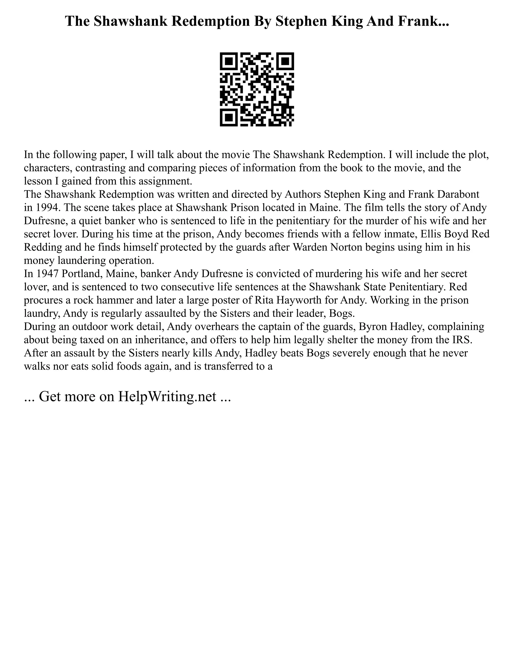 The Shawshank Redemption By Stephen King And Frank...
In the following paper, I will talk about the movie The Shawshank Redemption. I will include the plot,
characters, contrasting and comparing pieces of information from the book to the movie, and the
lesson I gained from this assignment.
The Shawshank Redemption was written and directed by Authors Stephen King and Frank Darabont
in 1994. The scene takes place at Shawshank Prison located in Maine. The film tells the story of Andy
Dufresne, a quiet banker who is sentenced to life in the penitentiary for the murder of his wife and her
secret lover. During his time at the prison, Andy becomes friends with a fellow inmate, Ellis Boyd Red
Redding and he finds himself protected by the guards after Warden Norton begins using him in his
money laundering operation.
In 1947 Portland, Maine, banker Andy Dufresne is convicted of murdering his wife and her secret
lover, and is sentenced to two consecutive life sentences at the Shawshank State Penitentiary. Red
procures a rock hammer and later a large poster of Rita Hayworth for Andy. Working in the prison
laundry, Andy is regularly assaulted by the Sisters and their leader, Bogs.
During an outdoor work detail, Andy overhears the captain of the guards, Byron Hadley, complaining
about being taxed on an inheritance, and offers to help him legally shelter the money from the IRS.
After an assault by the Sisters nearly kills Andy, Hadley beats Bogs severely enough that he never
walks nor eats solid foods again, and is transferred to a
... Get more on HelpWriting.net ...
 