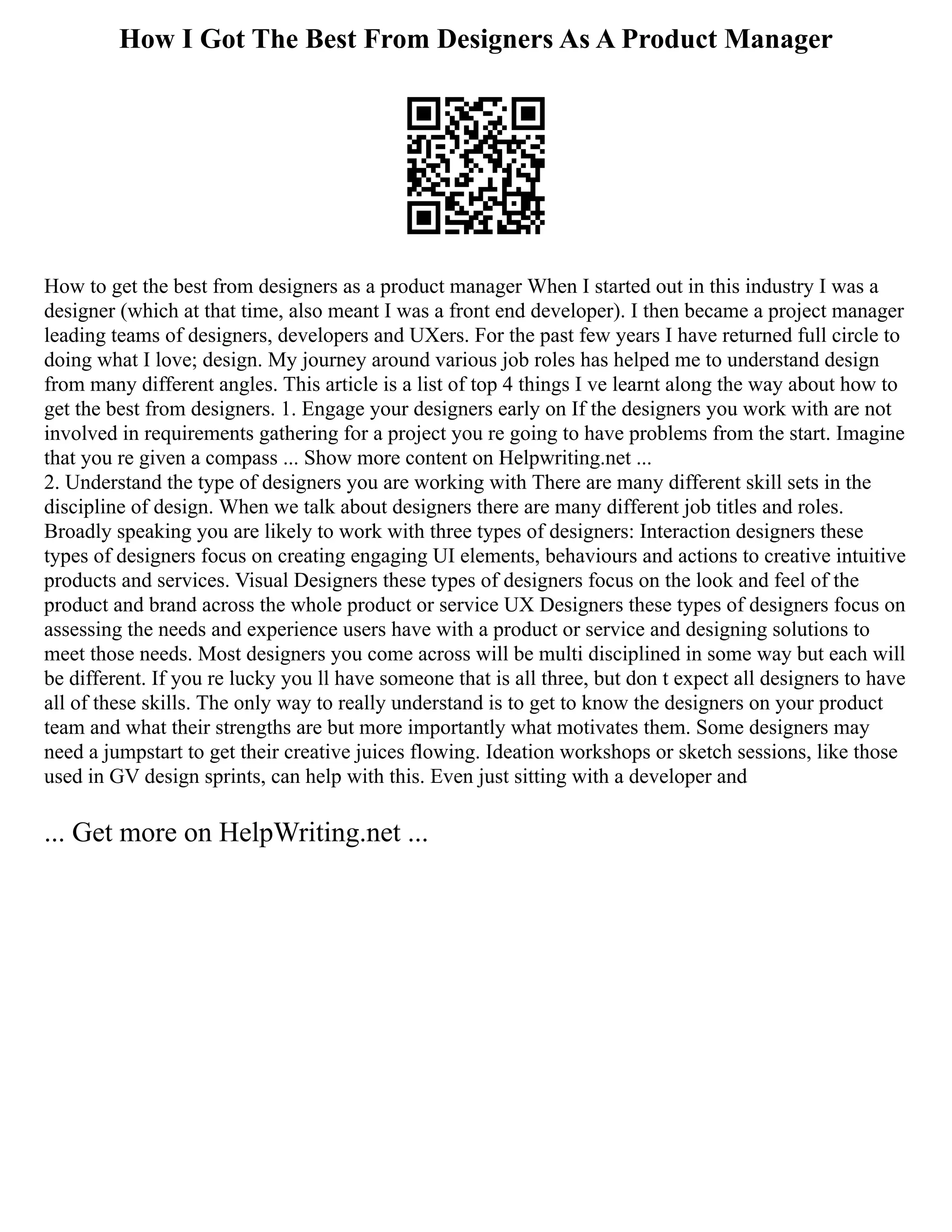 How I Got The Best From Designers As A Product Manager
How to get the best from designers as a product manager When I started out in this industry I was a
designer (which at that time, also meant I was a front end developer). I then became a project manager
leading teams of designers, developers and UXers. For the past few years I have returned full circle to
doing what I love; design. My journey around various job roles has helped me to understand design
from many different angles. This article is a list of top 4 things I ve learnt along the way about how to
get the best from designers. 1. Engage your designers early on If the designers you work with are not
involved in requirements gathering for a project you re going to have problems from the start. Imagine
that you re given a compass ... Show more content on Helpwriting.net ...
2. Understand the type of designers you are working with There are many different skill sets in the
discipline of design. When we talk about designers there are many different job titles and roles.
Broadly speaking you are likely to work with three types of designers: Interaction designers these
types of designers focus on creating engaging UI elements, behaviours and actions to creative intuitive
products and services. Visual Designers these types of designers focus on the look and feel of the
product and brand across the whole product or service UX Designers these types of designers focus on
assessing the needs and experience users have with a product or service and designing solutions to
meet those needs. Most designers you come across will be multi disciplined in some way but each will
be different. If you re lucky you ll have someone that is all three, but don t expect all designers to have
all of these skills. The only way to really understand is to get to know the designers on your product
team and what their strengths are but more importantly what motivates them. Some designers may
need a jumpstart to get their creative juices flowing. Ideation workshops or sketch sessions, like those
used in GV design sprints, can help with this. Even just sitting with a developer and
... Get more on HelpWriting.net ...
 