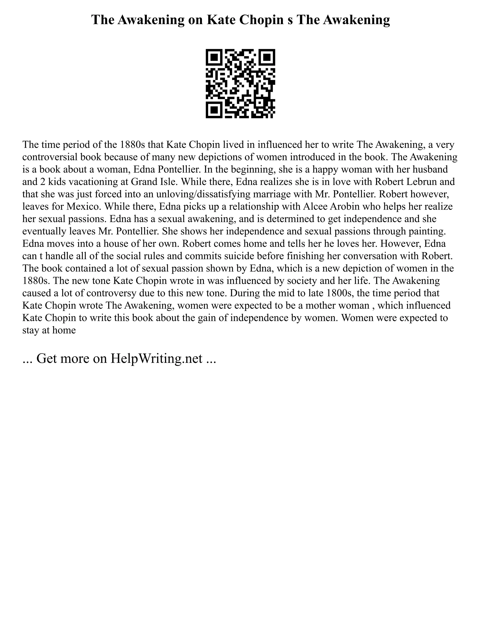 The Awakening on Kate Chopin s The Awakening
The time period of the 1880s that Kate Chopin lived in influenced her to write The Awakening, a very
controversial book because of many new depictions of women introduced in the book. The Awakening
is a book about a woman, Edna Pontellier. In the beginning, she is a happy woman with her husband
and 2 kids vacationing at Grand Isle. While there, Edna realizes she is in love with Robert Lebrun and
that she was just forced into an unloving/dissatisfying marriage with Mr. Pontellier. Robert however,
leaves for Mexico. While there, Edna picks up a relationship with Alcee Arobin who helps her realize
her sexual passions. Edna has a sexual awakening, and is determined to get independence and she
eventually leaves Mr. Pontellier. She shows her independence and sexual passions through painting.
Edna moves into a house of her own. Robert comes home and tells her he loves her. However, Edna
can t handle all of the social rules and commits suicide before finishing her conversation with Robert.
The book contained a lot of sexual passion shown by Edna, which is a new depiction of women in the
1880s. The new tone Kate Chopin wrote in was influenced by society and her life. The Awakening
caused a lot of controversy due to this new tone. During the mid to late 1800s, the time period that
Kate Chopin wrote The Awakening, women were expected to be a mother woman , which influenced
Kate Chopin to write this book about the gain of independence by women. Women were expected to
stay at home
... Get more on HelpWriting.net ...
 