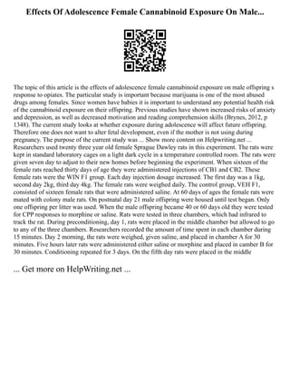 Effects Of Adolescence Female Cannabinoid Exposure On Male...
The topic of this article is the effects of adolescence female cannabinoid exposure on male offspring s
response to opiates. The particular study is important because marijuana is one of the most abused
drugs among females. Since women have babies it is important to understand any potential health risk
of the cannabinoid exposure on their offspring. Previous studies have shown increased risks of anxiety
and depression, as well as decreased motivation and reading comprehension skills (Brynes, 2012, p
1348). The current study looks at whether exposure during adolescence will affect future offspring.
Therefore one does not want to alter fetal development, even if the mother is not using during
pregnancy. The purpose of the current study was ... Show more content on Helpwriting.net ...
Researchers used twenty three year old female Sprague Dawley rats in this experiment. The rats were
kept in standard laboratory cages on a light dark cycle in a temperature controlled room. The rats were
given seven day to adjust to their new homes before beginning the experiment. When sixteen of the
female rats reached thirty days of age they were administered injections of CB1 and CB2. These
female rats were the WIN F1 group. Each day injection dosage increased. The first day was a 1kg,
second day 2kg, third day 4kg. The female rats were weighed daily. The control group, VEH F1,
consisted of sixteen female rats that were administered saline. At 60 days of ages the female rats were
mated with colony male rats. On postnatal day 21 male offspring were housed until test began. Only
one offspring per litter was used. When the male offspring became 40 or 60 days old they were tested
for CPP responses to morphine or saline. Rats were tested in three chambers, which had infrared to
track the rat. During preconditioning, day 1, rats were placed in the middle chamber but allowed to go
to any of the three chambers. Researchers recorded the amount of time spent in each chamber during
15 minutes. Day 2 morning, the rats were weighed, given saline, and placed in chamber A for 30
minutes. Five hours later rats were administered either saline or morphine and placed in camber B for
30 minutes. Conditioning repeated for 3 days. On the fifth day rats were placed in the middle
... Get more on HelpWriting.net ...
 
