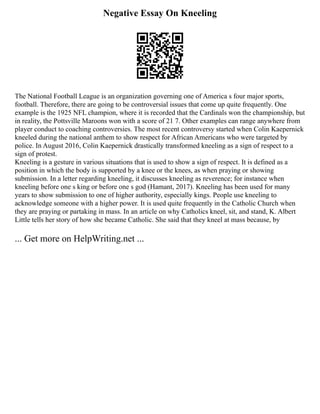 Negative Essay On Kneeling
The National Football League is an organization governing one of America s four major sports,
football. Therefore, there are going to be controversial issues that come up quite frequently. One
example is the 1925 NFL champion, where it is recorded that the Cardinals won the championship, but
in reality, the Pottsville Maroons won with a score of 21 7. Other examples can range anywhere from
player conduct to coaching controversies. The most recent controversy started when Colin Kaepernick
kneeled during the national anthem to show respect for African Americans who were targeted by
police. In August 2016, Colin Kaepernick drastically transformed kneeling as a sign of respect to a
sign of protest.
Kneeling is a gesture in various situations that is used to show a sign of respect. It is defined as a
position in which the body is supported by a knee or the knees, as when praying or showing
submission. In a letter regarding kneeling, it discusses kneeling as reverence; for instance when
kneeling before one s king or before one s god (Hamant, 2017). Kneeling has been used for many
years to show submission to one of higher authority, especially kings. People use kneeling to
acknowledge someone with a higher power. It is used quite frequently in the Catholic Church when
they are praying or partaking in mass. In an article on why Catholics kneel, sit, and stand, K. Albert
Little tells her story of how she became Catholic. She said that they kneel at mass because, by
... Get more on HelpWriting.net ...
 