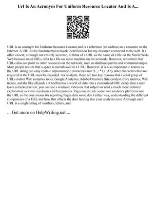 Url Is An Acronym For Uniform Resource Locator And Is A...
URL is an acronym for Uniform Resource Locator and is a reference (an address) to a resource on the
Internet. A URL is the fundamental network identification for any resource connected to the web. It s
often easiest, although not entirely accurate, to think of a URL as the name of a file on the World Wide
Web because most URLs refer to a file on some machine on the network. However, remember that
URLs also can point to other resources on the network, such as database queries and command output.
Most people realize that a space is not allowed in a URL. However, it is also important to realize as
the URL string can only contain alphanumeric characters and !$ _+* () . Any other characters that are
required in the URL must be encoded. For analysts, there are two key reasons that a solid grasp of
URLs matter Web analytics tools, Google Analytics, Adobe/Omniture Site catalyst, Core metrics, Web
trends, and the like all pack a wheelbarrow s worth of data into a customized URL every time a user
takes a tracked action; you can see a 4 minute video on that subject or read a much more detailed
explanation as to the mechanics of that process. Pages on the site some web analytics platforms use
the URL as the core means for reporting Pages data some don t either way, understanding the different
components of a URL and how that affects the data feeding into your analytics tool. Although each
URL is a single string of numbers, letters, and
... Get more on HelpWriting.net ...
 