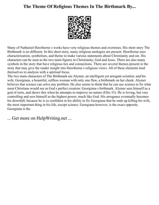 The Theme Of Religious Themes In The Birthmark By...
Many of Nathaniel Hawthorne s works have very religious themes and overtones. His short story The
Birthmark is no different. In this short story, many religious analogies are present. Hawthorne uses
characterization, symbolism, and theme to make various statements about Christianity and sin. His
characters can be seen as the two main figures in Christianity, God and Jesus. There are also many
symbols in the story that have religious ties and connections. There are several themes present in the
story that may give the reader insight into Hawthorne s religious views. All of these elements lend
themselves to analysis with a spiritual focus.
The two main characters of The Birthmark are Alymer, an intelligent yet arrogant scientist; and his
wife, Georgiana, a beautiful, selfless woman with only one flaw, a birthmark on her cheek. Alymer
believes that science can solve any problem. He also seems to think that he can use science to fix what
most Christians would see as God s perfect creation: Georgiana s birthmark. Alymer sees himself as a
god of sorts, and shows this when he attempts to improve on nature (Ellis 33). He is loving, but very
controlling and sees himself as the highest power, much like God. His arrogance eventually becomes
his downfall, because he is so confident in his ability to fix Georgiana that he ends up killing his wife,
the most important thing in his life, except science. Georgiana however, is the exact opposite.
Georgiana is the
... Get more on HelpWriting.net ...
 