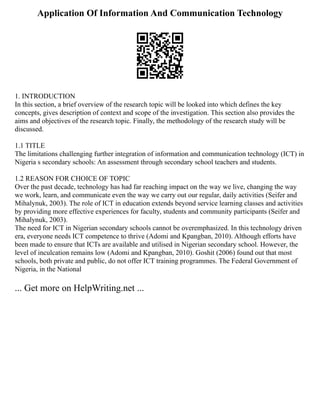 Application Of Information And Communication Technology
1. INTRODUCTION
In this section, a brief overview of the research topic will be looked into which defines the key
concepts, gives description of context and scope of the investigation. This section also provides the
aims and objectives of the research topic. Finally, the methodology of the research study will be
discussed.
1.1 TITLE
The limitations challenging further integration of information and communication technology (ICT) in
Nigeria s secondary schools: An assessment through secondary school teachers and students.
1.2 REASON FOR CHOICE OF TOPIC
Over the past decade, technology has had far reaching impact on the way we live, changing the way
we work, learn, and communicate even the way we carry out our regular, daily activities (Seifer and
Mihalynuk, 2003). The role of ICT in education extends beyond service learning classes and activities
by providing more effective experiences for faculty, students and community participants (Seifer and
Mihalynuk, 2003).
The need for ICT in Nigerian secondary schools cannot be overemphasized. In this technology driven
era, everyone needs ICT competence to thrive (Adomi and Kpangban, 2010). Although efforts have
been made to ensure that ICTs are available and utilised in Nigerian secondary school. However, the
level of inculcation remains low (Adomi and Kpangban, 2010). Goshit (2006) found out that most
schools, both private and public, do not offer ICT training programmes. The Federal Government of
Nigeria, in the National
... Get more on HelpWriting.net ...
 