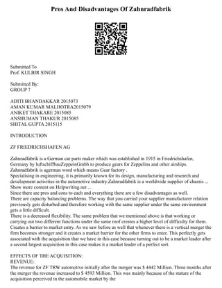 Pros And Disadvantages Of Zahnradfabrik
Submitted To
Prof. KULBIR SINGH
Submitted By:
GROUP 7
ADITI BHANDAKKAR 2015073
AMAN KUMAR MALHOTRA2015079
ANIKET THAKARE 2015085
ANSHUMAN THAKUR 2015085
SHITAL GUPTA 2015115
INTRODUCTION
ZF FRIEDRICHSHAFEN AG
Zahnradfabrik is a German car parts maker which was established in 1915 in Friedrichshafen,
Germany by luftschiffbauZeppeinGmbh to produce gears for Zeppelins and other airships.
Zahnradfabrik is agerman word which means Gear factory .
Specialising in engineering, it is primarily known for its design, manufacturing and research and
development activities in the automotive industry.Zahnradfabrik is a worldwide supplier of chassis ...
Show more content on Helpwriting.net ...
Since there are pros and cons to each and everything there are a few disadvantages as well.
There are capacity balancing problems. The way that you carried your supplier manufacturer relation
previously gets disturbed and therefore working with the same supplier under the same environment
gets a little difficult.
There is a decreased flexibility. The same problem that we mentioned above is that working or
carrying out two different functions under the same roof creates a higher level of difficulty for them.
Creates a barrier to market entry. As we saw before as well that whenever there is a vertical merger the
firm becomes stronger and it creates a market barrier for the other firms to enter. This perfectly gets
associated with the acquisition that we have in this case because turning out to be a market leader after
a second largest acquisition in this case makes it a market leader of a perfect sort.
EFFECTS OF THE ACQUISITION:
REVENUE:
The revenue for ZF TRW automotive initially after the merger was $ 4442 Million. Three months after
the merger the revenue increased to $ 4593 Million. This was mainly because of the stature of the
acquisition perceived in the automobile market by the
 