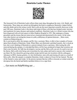 Henrietta Lacks Themes
The Immortal Life of Henrietta Lacks reflects three main ideas throughout the story. Life, Death, and
Immortality. These ideas are carried out throughout the book to emphasize Henrietta s impact before
and after death and on the science world. HeLa cells are the most important scientific discovery in the
past 100 years. Henrietta Lacks is the donor and origin of these cells that have helped create vaccines
and treatments for many diseases and medical conditions. Henrietta Lacks is a vibrant woman who has
been diagnosed with cervical cancer at Johns Hopkins Hospital in 1951. She undergoes a biopsy
procedure and the tissues that are removed are examined and determined to be cancer. At the same
time other doctors are testing her tissues to settle a difference of opinion between ... Show more
content on Helpwriting.net ...
He is convinced to allow the autopsy and Dr. Gey s assistant, Mary, is able to have samples of tissues
taken from all parts of Henrietta s body. When Mary sees Henrietta s polished toenails, she is struck at
how she is now thinking of Henrietta as a person instead of just a specimen. After testing the cells
removed during the autopsy, it is decided that HeLa will be mass produced in hopes that scientists can
find a cure for polio. Dr. Salk has developed a vaccine and the HeLa cells can now be used to test out
his theory. HeLa cells were being sent everywhere by train, plane and truck to anyone who wanted to
use them. Dr. Gey shared his growing culture recipe and his auto stir invention with his colleagues.
Advances in DNA, human genetics, in vitro fertilization, stem cells and cloning all came as a result of
HeLa cells. After the autopsy is complete Henrietta s body is taken to Clover for her funeral. The day
of the funeral is rainy and windy. At the precise moment that her coffin is lowered, at violent wind and
downpour hits the burial and family members believe it is a sign from
... Get more on HelpWriting.net ...
 
