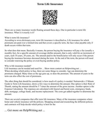 Term Life Insurance
There are so many insurance words floating around these days. One in particular is term life
insurance. What is it exactly is it?
What is term life insurance?
According to www.dictionary.com, term life insurance is described as, Life insurance for which
premiums are paid over a limited time and that covers a specific term, the face value payable only if
death occurs within that term.
So what does that mean. Basically it means, the person buying the insurance will pay a fee (usually a
monthly fee), for a specific amount of coverage (dollar amount), that is only valid for an increment of
years, such 10 years, 20 years, etc. The amount paid to the beneficiaries will only occur if the person
buying the insurance becomes deceased during the term. At the end of the term, the person will need
to consider renewing the policy or even buying another policy.
Why is life insurance needed?
Life insurance can be needed and used for ... Show more content on Helpwriting.net ...
When deciding which policy to buy, there are some things to consider. Age can determine the
premiums charged. Many times as the age goes up, so does the premium. The amount of years in the
term can also effect the cost of premiums.
The other thing that should be considered, is how much of a policy is needed. Nationwide s 5 Minute
Guide to Term Life Insurance, shows a few ways to determine the amount. One option is their Rule of
Thumb, stating the amount should be 5 7 times the amount of the gross income. Another option is the
Expense Calculation. The expenses are calculated with funeral and burial costs, emergency funds,
debt, mortgage, college funds, and income replacement. The costs get added together to determine the
amount.
There are several companies that offer term life insurance. Many of the insurance companies where
home and vehicle insurance sell the policies. Shopping around and researching the different policies
and contracts will help decide which policy is best for the
... Get more on HelpWriting.net ...
 