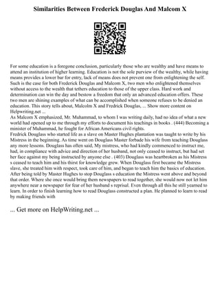 Similarities Between Frederick Douglas And Malcom X
For some education is a foregone conclusion, particularly those who are wealthy and have means to
attend an institution of higher learning. Education is not the sole purview of the wealthy, while having
means provides a lower bar for entry, lack of means does not prevent one from enlightening the self.
Such is the case for both Frederick Douglas and Malcom X, two men who enlightened themselves
without access to the wealth that tethers education to those of the upper class. Hard work and
determination can win the day and bestow a freedom that only an advanced education offers. These
two men are shining examples of what can be accomplished when someone refuses to be denied an
education. This story tells about, Malcolm X and Fredrick Douglas, ... Show more content on
Helpwriting.net ...
As Malcom X emphasized, Mr. Muhammad, to whom I was writing daily, had no idea of what a new
world had opened up to me through my efforts to document his teachings in books . (444) Becoming a
minister of Muhammad, he fought for African Americans civil rights.
Fredrick Douglass who started life as a slave on Master Hughes plantation was taught to write by his
Mistress in the beginning. As time went on Douglass Master forbade his wife from teaching Douglass
any more lessons. Douglass has often said, My mistress, who had kindly commenced to instruct me,
had, in compliance with advice and direction of her husband, not only ceased to instruct, but had set
her face against my being instructed by anyone else . (403) Douglass was heartbroken as his Mistress
s ceased to teach him and his thirst for knowledge grew. When Douglass first became the Mistress
slave, she treated him with respect, took care of him, and began to teach him the basics of education.
After being told by Master Hughes to stop Douglass s education the Mistress went above and beyond
that order. Where she once would bring them newspapers to read together, she would now not let him
anywhere near a newspaper for fear of her husband s reprisal. Even through all this he still yearned to
learn. In order to finish learning how to read Douglass constructed a plan. He planned to learn to read
by making friends with
... Get more on HelpWriting.net ...
 