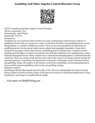 Gambling And Other Impulse Control Disorders Essay
AS7331 Gambling and Other Impulse Control Disorders
Written Assessment: Two
Submitted By: Ajith Wilson
Student ID: 2143176
Introduction:
Gambling was very much prevalent and there are many archaeological and historical evidence of
gambling activities that was carried out in many civilizations this shows that gambling practices arose
independently in a number of different societies. There are also documentation and indications of
gambling practices having spread widely across cultural and geographic boundaries. Some tribal
societies do not appear to have had a history of gambling prior to colonial times. Attitudes towards
gambling and the degree of control exercised by state and other authorities over gambling have varied
markedly throughout history. Many countries have experienced alternating phases of liberalisation and
restriction. There are various trends that have been seen in the current 21st century that has include the
growing legitimacy of gambling, the intersection of electronic technologies used in financial markets
and gambling venues, the impacts of the Internet on all forms of gambling, accelerating globalisation
forces and the spread of gambling to previously non gambling settings.
Statistical Analysis:
Gambling problems affect people from all walks of life. However, demographic risk factors include
being of Maori or Pacific ancestry, being 18 44 years old, having few educational qualifications, being
unemployed, and living in a neighbourhood of high
... Get more on HelpWriting.net ...
 
