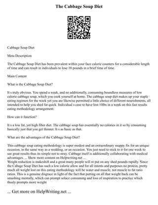The Cabbage Soup Diet
Cabbage Soup Diet
Meta Description
The Cabbage Soup Diet has been prevalent within your face calorie counters for a considerable length
of time and can result in individuals to lose 10 pounds in a brief time of time.
Main Content
What is the Cabbage Soup Diet?
It s truly obvious. You spend a week, and no additionally, consuming boundless measures of low
calorie cabbage soup, which you cook yourself at home. The cabbage soup diet makes up your staple
eating regimen for the week yet you are likewise permitted a little choice of different nourishments, all
intended to help you shed fat quick. Individual s case to have lost 10lbs in a week on this fast results
eating methodology arrangement.
How can it function?
It s a low fat, yet high fiber diet. The cabbage soup has essentially no calories in it so by consuming
basically just that you get thinner. It s as basic as that.
What are the advantages of the Cabbage Soup Diet?
This cabbage soup eating methodology is super modest and an extraordinary snappy fix for an unique
occasion, in the same way as a wedding, or an occasion. You just need to stick to it for one week to
see great results thus its simple not to stray. Cabbage itself is additionally collaborating with medical
advantages. ... Show more content on Helpwriting.net ...
Weight reduction is makeshift and a great many people will re put on any shed pounds rapidly. Since
the Cabage Soup Diet has such a low calorie allow and for all intents and purposes no protein, pretty
much all weight lost on this eating methodology will be water and muscle, not muscle to fat ratio
ratios. This is a genuine disgrace in light of the fact that putting on all that weight back can be
smashing mentally, which can prompt solace consuming and loss of inspiration to practice which
thusly prompts more weight
... Get more on HelpWriting.net ...
 