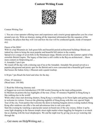 Content Writing Exam
Content Writing Test
1. You are a tour operator offering tours and experiences and a tourist group approaches you for a tour
around your city. Write an itinerary stating all the important information like the sequence of the
itinerary, the places that they will visit and how the tour will be conducted (guide, mode of transport
etc).
Oueen of the Hills!
With its crisp Mountain air, lush green hills and beautiful period architectural buildings Shimla can
indeed lay claim to being the most popular and beautiful hill station in the country.
Spread over a range of seven hills in the Himalayan range, Shimla served as the summer capital of the
erstwhile British Empire. The legacy of that time is still visible in the Raj era architectural ... Show
more content on Helpwriting.net ...
4. Annadale 5 pm 6 pm
We round off the day with a relaxing cup of tea at the Annadale. Annadale flat ground served as a
popular playground and picnic spot for the British and is now converted into a beautiful golf course
that houses the Indian Army s Museum and a quaint teashop.
6:30 pm 7 pm Reach the hotel and relax for the day.
(Time: 45 minutes)
(Word limit: 350 500)
2. Read the following itinerary and:
a) Suggest an overview/introduction (150 200 words) focusing on the main selling points.
b) Mention (in points) the key highlights of the tour. (Time: 45 minutes) Nightlife in Hong Kong is
like nothing else in the world!
While other cities start downing shutters, Hong Kong is switching on its Neon lights and getting ready
to welcome its visitors. Uncover the glittering nightlife of Hong Kong with this very special Night
Tour of the city. From parties that welcome the dawn to hunting bargains down evening markets Hong
Kong after sundown can offer a fun and adventurous time to suit your spirit.
Start the evening by watching a spectacular sunset on board one of the city cruises, follow it up by
some light shopping in the famous temple street night market where haggling for bargains is as much
fun as chatting with the local shopkeepers. We end the night tour by giving you an eye watering ride
through the
... Get more on HelpWriting.net ...
 