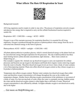 What Affects The Rate Of Respiration In Yeast
Background research
All living organisms need to respire in order to stay alive. The process of respiration converts oxygen
and glucose into energy that is required to carry out the cellular biochemical reaction required to
sustain life.
Respiration: 6O2 + C6H12O6 → energy + 6CO2 + 6H2O
Oxygen is one of the reactants necessary for respiration therefore it is essential for all living
organisms. Oxygen is produced through the process of photosynthesis where energy from the sun is
converted into chemical energy in the form of glucose.
Photosynthesis: 6CO2 + 6H2O + sunlight → C6H12O6 + 6O2
All plants photosynthesize to produce glucose, which is stored chemical energy as the plants food can
be converted into energy through respiration for life processes. The rate of photosynthesis has three
main limiting factors carbon dioxide concentration, light intensity ... Show more content on
Helpwriting.net ...
One example is aquatic life. Animals use up dissolved oxygen to carry out respiration for cellular
processes and bacteria use up oxygen to decompose and break down organic wastes removing oxygen
from the water to breathe. Therefore dissolved oxygen levels are lower when a body of water contains
a lot of decomposing material. Plants also affect dissolved oxygen content as they release oxygen as a
bi product of photosynthesis.
Temperature also affects oxygen content. Warmer water contains less dissolved oxygen than colder
water and therefore oxygen concentration will change throughout the year as the weather and
temperature changes. Another factor affecting oxygen concentration in the turbulence or movement of
a body of water. In a fast moving body of water where the water is constantly moving, bubbles aerate
the water and the dissolved oxygen content is often higher than a still body of water. Dissolved
oxygen concentration is also affected by altitude. At higher altitudes oxygen is not dissolved as easily
due to the higher
... Get more on HelpWriting.net ...
 
