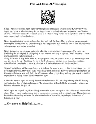 Pros And Cons Of Neon Signs
Since 1923 once the first neon signs were bought and introduced towards the U.S, we view Neon
Signs uses grow to what it s today. In the large vibrant neon indications of Vegas and New You are
able to Metropolitan areas Occasions Square to mother and pop stores, neon signs have influenced the
way you see and conduct business.
Neon signs obtain that classic or legendary feel and look for them. They produce a glow enough to
obtain your attention but not overwhelm you with brightness. You receive a feel of heat and welcome
whenever you approach a neon sign.
Neon signs are an inexpensive method to advertise in comparison to, newspaper, TV, radio etc.
Following the initial get it is only going to cost pennies each day to operate. You ll have the ... Show
more content on Helpwriting.net ...
Many are a little pricey while some are simply plain cheap. Proprietors want to get something which
can give them the very best bang for his or her buck. A neon ad sign is one thing that s not just
affordable but can also be extremely effective in drawing clients for the business place.
Second, individuals will be immediately notified that the store or service shop is ready to go once the
neon lights increase. Only these signs could make them conscious that your company place exists for
the reason that area. You will find a lot of occasions when people keep walking past any store as their
signs aren t as highly visible because the neon signs.
Lastly, the neon ad signs are highly economical to make use of. They may be hang and left running
without eating lots of electrical expense. The vibrant sign will probably be your perfect salesperson
because it is useful for you 24/7.
Neon Signs are helpful for just about any business or home. Here you ll find 5 new ways to use neon
signs. They re neon bar, business, easy to customize, open signs and neon sculptures. These signs can
be used as advertising business, for adornment in the office or bar, or perhaps a little touch of
brightness in your
... Get more on HelpWriting.net ...
 