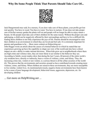 Why Do Some People Think That Parents Should Take Care Of...
Jack Dangermond once said, In a nursery, if you don t take care of those plants, your profits get lost
real quickly. You have to weed. You have to water. You have to nurture. If one does not take proper
care of his/her nursery garden the plants will rot and people will no longer be able to enjoy nature s
beauty. In life people must take care of their children for the same reason. Without the proper care and
upbringing, a child can be negatively affected by their surroundings and have to live a difficult life,
leading those children to not fully experience the joys of life. Parents should be encouraged to raise
their children in an environment in which they are loved and feel safe. It is extremely important for
parents and guardians to be ... Show more content on Helpwriting.net ...
John Hegger wrote an article about the causes of criminal behavior in which he stated that our
experiences growing up have the capability to shape our view of the world and also have a direct
impact on one s ability to make rational decisions . When kids grow up in neighborhoods where there
are high crime and violence rates, they are more likely to act similar to the behavior they see.
According to Salehi, recent studies show that during the last 5 years, 60 percent of the entire world s
city residents have, directly or indirectly, been a victim of violence, crime, and felony. Thus, the
increasing crime rate, violent or non violent, is a serious threat to all the urban societies of the world
(6). This proves that the environments and societies around us have contributed towards creating more
violence, crime, and felony. When children are raised in these environments, they are more susceptible
to live similar, violent lives. As mentioned previously, negative home environments have been known
to be a cause of poor language development, behavioral issues, aggression, depression, etc. for
developing children
... Get more on HelpWriting.net ...
 
