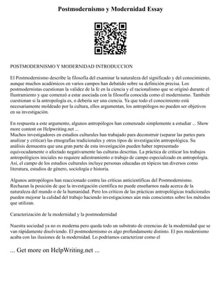 Postmodernismo y Modernidad Essay
POSTMODERNISMO Y MODERNIDAD INTRODUCCION
El Postmodernismo describe la filosofía del examinar la naturaleza del significado y del conocimiento,
aunque muchos académicos en varios campos han debatido sobre su definición precisa. Los
postmodernistas cuestionan la validez de la fe en la ciencia y el racionalismo que se originó durante el
Ilustramiento y que comenzó a estar asociada con la filosofía conocida como el modernismo. También
cuestionan si la antropología es, o debería ser una ciencia. Ya que todo el conocimiento está
necesariamente moldeado por la cultura, ellos argumentan, los antropólogos no pueden ser objetivos
en su investigación.
En respuesta a este argumento, algunos antropólogos han comenzado simplemente a estudiar ... Show
more content on Helpwriting.net ...
Muchos investigadores en estudios culturales han trabajado para deconstruir (separar las partes para
analizar y criticar) las etnografías tradicionales y otros tipos de investigación antropológica. Su
análisis demuestra que una gran parte de esta investigación pueden haber representado
equivocadamente o afectado negativamente las culturas descritas. La práctica de criticar los trabajos
antropológicos iniciales no requiere adiestramiento o trabajo de campo especializado en antropología.
Así, el campo de los estudios culturales incluye personas educadas en tópicos tan diversos como
literatura, estudios de género, sociología e historia.
Algunos antropólogos han reaccionado contra las críticas anticientíficas del Postmodernismo.
Rechazan la posición de que la investigación científica no puede enseñarnos nada acerca de la
naturaleza del mundo o de la humanidad. Pero los críticos de las prácticas antropológicas tradicionales
pueden mejorar la calidad del trabajo haciendo investigaciones aún más conscientes sobre los métodos
que utilizan.
Caracterización de la modernidad y la postmodernidad
Nuestra sociedad ya no es moderna pero queda todo un substrato de creencias de la modernidad que se
van rápidamente disolviendo. El postmodernismo es algo profundamente distinto. El pos modernismo
acaba con las ilusiones de la modernidad. Lo podríamos caracterizar como el
... Get more on HelpWriting.net ...
 