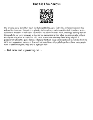 They Say I Say Analysis
My favorite quote from They Say/I Say belonged to the Agree But with a Difference section: In a
culture like America s that prizes originality, independence, and competitive individualism, writers
sometimes don t like to admit that anyone else has made the same point, seemingly beating them to
the punch. In our view, however, as long as you can support a view taken by someone else without
merely restating what he or she has said, there is no reason to worry about being original. I
purposefully chose this quote because I believe that I can share some significant knowledge from my
field, and support this statement. Research interested in social psychology showed that since people
want to be more original, they tend to highlight their
... Get more on HelpWriting.net ...
 