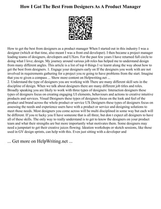 How I Got The Best From Designers As A Product Manager
How to get the best from designers as a product manager When I started out in this industry I was a
designer (which at that time, also meant I was a front end developer). I then became a project manager
leading teams of designers, developers and UXers. For the past few years I have returned full circle to
doing what I love; design. My journey around various job roles has helped me to understand design
from many different angles. This article is a list of top 4 things I ve learnt along the way about how to
get the best from designers. 1. Engage your designers early on If the designers you work with are not
involved in requirements gathering for a project you re going to have problems from the start. Imagine
that you re given a compass ... Show more content on Helpwriting.net ...
2. Understand the type of designers you are working with There are many different skill sets in the
discipline of design. When we talk about designers there are many different job titles and roles.
Broadly speaking you are likely to work with three types of designers: Interaction designers these
types of designers focus on creating engaging UI elements, behaviours and actions to creative intuitive
products and services. Visual Designers these types of designers focus on the look and feel of the
product and brand across the whole product or service UX Designers these types of designers focus on
assessing the needs and experience users have with a product or service and designing solutions to
meet those needs. Most designers you come across will be multi disciplined in some way but each will
be different. If you re lucky you ll have someone that is all three, but don t expect all designers to have
all of these skills. The only way to really understand is to get to know the designers on your product
team and what their strengths are but more importantly what motivates them. Some designers may
need a jumpstart to get their creative juices flowing. Ideation workshops or sketch sessions, like those
used in GV design sprints, can help with this. Even just sitting with a developer and
... Get more on HelpWriting.net ...
 