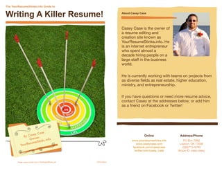 The YourResumeStinks.info Guide to


Writing A Killer Resume!                                                   About Casey Case




                                                                           Casey Case is the owner of
                                                                           a resume editing and
                                                                           creation site known as
                                                                           YourResumeStinks.info. He
                                                                           is an internet entrepreneur
                                                                           who spent almost a
                                                                           decade hiring people on a
                                                                           large staff in the business
                                                                           world.


                                                                           He is currently working with teams on projects from
                                                                           as diverse ﬁelds as real estate, higher education,
                                                                           ministry, and entrepreneurship.


                                                                           If you have questions or need more resume advice,
                                                                           contact Casey at the addresses below, or add him
                                                                           as a friend on Facebook or Twitter!




                             se
                    ey Ca
             B y Cas    r:
                                                                                          Online              Address/Phone
                  Owne ks.info                                                   www.yourresumestinks.info       PO Box 7992
                       S t in
                 esume
           YourR                                                                    www.caseycase.com         Lawton, OK 73506
                                                                                  facebook.com/caseycase        (580)713-6789
                                                                                   twitter.com/casey_case    Skype ID: case.casey



	       Image: graur razvan ionut / FreeDigitalPhotos.net   2010 Edition
 