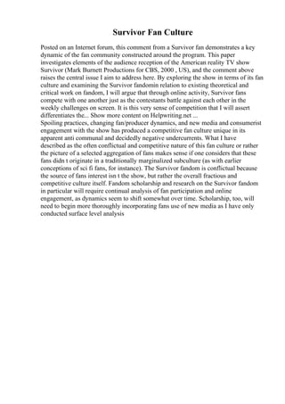 Survivor Fan Culture
Posted on an Internet forum, this comment from a Survivor fan demonstrates a key
dynamic of the fan community constructed around the program. This paper
investigates elements of the audience reception of the American reality TV show
Survivor (Mark Burnett Productions for CBS, 2000 , US), and the comment above
raises the central issue I aim to address here. By exploring the show in terms of its fan
culture and examining the Survivor fandomin relation to existing theoretical and
critical work on fandom, I will argue that through online activity, Survivor fans
compete with one another just as the contestants battle against each other in the
weekly challenges on screen. It is this very sense of competition that I will assert
differentiates the... Show more content on Helpwriting.net ...
Spoiling practices, changing fan/producer dynamics, and new media and consumerist
engagement with the show has produced a competitive fan culture unique in its
apparent anti communal and decidedly negative undercurrents. What I have
described as the often conflictual and competitive nature of this fan culture or rather
the picture of a selected aggregation of fans makes sense if one considers that these
fans didn t originate in a traditionally marginalized subculture (as with earlier
conceptions of sci fi fans, for instance). The Survivor fandom is conflictual because
the source of fans interest isn t the show, but rather the overall fractious and
competitive culture itself. Fandom scholarship and research on the Survivor fandom
in particular will require continual analysis of fan participation and online
engagement, as dynamics seem to shift somewhat over time. Scholarship, too, will
need to begin more thoroughly incorporating fans use of new media as I have only
conducted surface level analysis
 