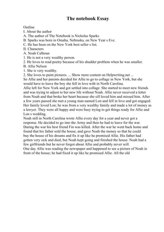 The notebook Essay
Outline
I. About the author
A. The author of The Notebook is Nicholas Sparks
B. Sparks was born in Omaha, Nebraska, on New Year s Eve.
C. He has been on the New York best seller s list.
II. Characters
A. Noah Calhoun
1. He is not a very wealthy person.
2. He loves to read poetry because of his shudder problem when he was smaller.
B. Allie Nelson
1. She is very wealthy.
2. She loves to paint pictures. ... Show more content on Helpwriting.net ...
So Allie and her parents decided for Allie to go to collage in New York, but she
would have to leave the boy she fell in love with in North Carolina.
Allie left for New York and got settled into collage. She started to meet new friends
and was trying to adjust to her new life without Noah. Allie never received a letter
from Noah and that broke her heart because she sill loved him and missed him. After
a few years passed she met a young man named Lon and fell in love and got engaged.
Her family loved Lon; he was from a very wealthy family and made a lot of money as
a lawyer. They were all happy and were busy trying to get things ready for Allie and
Lon s wedding.
Noah still in North Carolina wrote Allie every day for a year and never got a
response. He decided to go into the Army and then he had to leave for the war.
During the war his best friend Fin was killed. After the war he went back home and
found that his father sold the house, and gave Noah the money so that he could
buy the house of his dreams and fix it up like he promised Allie. His father had
gotten very sick and died, but Noah kept going and finished the house. Noah had a
few girlfriends but he never forgot about Allie and probably never will.
One day Allie was reading the newspaper and happened to see a picture of Noah in
front of the house; he had fixed it up like he promised Allie. All the old
 