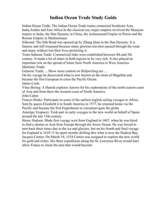 Indian Ocean Trade Study Guide
Indian Ocean Trade: The Indian Ocean Trade routes connected Southeast Asia,
India,Arabia and East Africa In the classical era, major empires involved the Mauryan
empire in India, the Han Dynasty in China, the Achaemenid Empire in Persia and the
Roman Empire in Mediterranea.
Silkroad: The Silk Road was opened up by Zhang Qian in the Han Dynasty. It is
famous and still treasured because many glorious travelers passed through the route
and many soldiers lost their lives protecting it.
Trans Saharan Trade: Commercial links were established between 4th and 5th
century. It made a lot of states in both regions to be very rich. It also played an
important role on the spread of Islam from North America to West America.
Maritime Trade:
Genoese Trade: ... Show more content on Helpwriting.net ...
On his voyage he discovered what is now known as the strait of Magellan and
became the first European to cross the Pacific Ocean.
James Cook:
Vitus Bering: A Danish explorer, known for his explorations of the north eastern coast
of Asia and from there the western coast of North America.
John Cabot:
Francis Drake: Participate in some of the earliest english sailing voyages to Africa.
Sent by queen Elizabeth ii to South America in 1577, he returned home via the
Pacific and became the first Englishman to circumnavigate the globe.
Amerigo Vespucci: Took part in early voyages to the new world on behalf of Spain
around the late 15th century.
Henry Hudson: Made first voyage west from England in 1607, when he was hired
to find a shorter to Asia from Europe through the Arctic Ocean. He was forced to
turn back three times due to the ice and glaciers, but on his fourth and final voyage
for England in 1610 11 he spent months drifting thru what is now the Hudson Bay.
Jacques Cartier: On March 19, 1534 Cartier was assigned to explore the new world
for gold and riches. His three expeditions along the St. Lawrence River would later
allow France to claim the area that would become
 