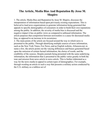 The Article, Media Bias And Reputation By Jesse M.
Shapiro
1. The article, Media Bias and Reputation by Jesse M. Shapiro, discusses the
interpretation of information based upon previously existing expectations. This is
believed to lead news organizations to generate information being generated that
appeals to specific demographics of consumers in order to build their own reputations
among the public. In addition, the severity of media bias is discussed and the
negative impact it has on public views as compared to unbiased information. The
article purposes that competition between newsoutlets is a cause for decreased media
bias, as opposed to an increase in its occurrence.
2. The main points of the article are focused around the way in which news is
presented to the public. Through identifying multiple sources of news information,
such as the New York Times, Fox News, and an English website, AlJazeera.net, to
name a few, the article points out the varying differences and biases generated based
upon the omission of certain factual information, the choice of words, and the
credibility of the sources. Despite journals being presented with the same underlying
information, the information that is presented to the public varies greatly in both the
tone and mission from news article to news article. This is further elaborated as a
way for the news media to appeal to certain types of demographics. For example,
through wording an article in such a way that presents a military action conducted by
the U.S. military as a ruthless act of
 