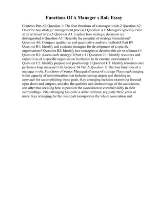 Functions Of A Manager s Role Essay
Contents Part A2 Question 1: The four functions of a manager s role.2 Question A2:
Describe two strategic management process3 Question A3: Managers typically exist
at three broad levels.5 Question A4: Explain how strategic decisions are
distinguished.6 Question A5: Describe the essential of strategy formulation7
Question A6: Compare qualitative and quantitative analysis methods8 Part B9
Question B1: Identify and evaluate strategies for development of a specific
organisation.9 Question B2: Identify two strategies to develop this air nz alliance.10
Question B3: Assess each strategy10 Part c:11 Question C1: Identify resources and
capabilities of a specific organisation in relation to its external environment.11
Question C2: Identify purpose and positioning12 Question C3: Identify resources and
perform a Gap analysis13 References:14 Part A Question 1: The four functions of a
manager s role. Functions of Senior ManagerInfluence of strategy PlanningArranging
is the capacity of administration that includes setting targets and deciding an
approach for accomplishing those goals. Key arranging includes examining focused
open doors and dangers, and also the qualities and shortcomings of the association,
and after that deciding how to position the association to contend viably in their
surroundings. Vital arranging has quite a while outlined, regularly three years or
more. Key arranging for the most part incorporates the whole association and
 