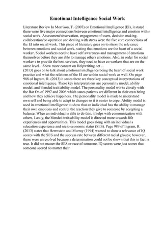 Emotional Intelligence Social Work
Literature Review In Morrison, T. (2007) on Emotional Intelligence (EI), it stated
there were five major connections between emotional intelligence and emotion within
social work. Assessment/observation, engagement of users, decision making,
collaboration/co operation and dealing with stress were the five core connections of
the EI into social work. This piece of literature goes on to stress the relevance
between emotions and social work, stating that emotions are the heart of a social
worker. Social workers need to have self awareness and management of emotions
themselves before they are able to manage others emotions. Also, in order for social
worker s to provide the best services, they need to have co workers that are on the
same level... Show more content on Helpwriting.net ...
(2013) goes on to talk about emotional intelligence being the heart of social work
practice and what the relations of the EI are within social work as well. On page
988 of Ingram, R. (2013) it states there are three key conceptual interpretations of
emotional intelligence. These key interpretations are personality model, ability
model, and blended trait/ability model. The personality model works closely with
the Bar On of 1997 and 2006 which states patients are different in their own being
and how they achieve happiness. The personality model is made to understand
own self and being able to adapt to changes so it is easier to cope. Ability model is
used in emotional intelligence to show that an individual has the ability to manage
their own emotions and control the reaction they give to someone by accepting a
balance. When an individual is able to do this, it helps with communication with
others. Lastly, the blended trait/ability model is directed more towards life
experiences and opportunities. This model goes along with an individual s
education experience and socio economic status (SES). Page 989 of Ingram, R.
(2013) states that Herrnstein and Murray (1994) wanted to show a relevance of IQ
scores with the SES and the success rate between different racial groups; however,
these were unresolved because a determination could not be shown that this in fact is
true. It did not matter the SES or race of someone, IQ scores were just scores that
someone scored no matter their
 