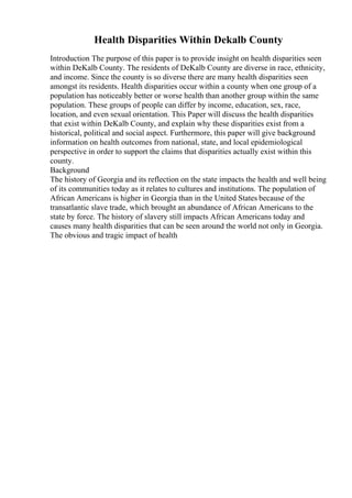 Health Disparities Within Dekalb County
Introduction The purpose of this paper is to provide insight on health disparities seen
within DeKalb County. The residents of DeKalb County are diverse in race, ethnicity,
and income. Since the county is so diverse there are many health disparities seen
amongst its residents. Health disparities occur within a county when one group of a
population has noticeably better or worse health than another group within the same
population. These groups of people can differ by income, education, sex, race,
location, and even sexual orientation. This Paper will discuss the health disparities
that exist within DeKalb County, and explain why these disparities exist from a
historical, political and social aspect. Furthermore, this paper will give background
information on health outcomes from national, state, and local epidemiological
perspective in order to support the claims that disparities actually exist within this
county.
Background
The history of Georgia and its reflection on the state impacts the health and well being
of its communities today as it relates to cultures and institutions. The population of
African Americans is higher in Georgia than in the United States because of the
transatlantic slave trade, which brought an abundance of African Americans to the
state by force. The history of slavery still impacts African Americans today and
causes many health disparities that can be seen around the world not only in Georgia.
The obvious and tragic impact of health
 