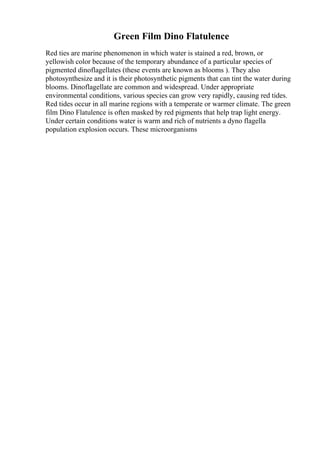 Green Film Dino Flatulence
Red ties are marine phenomenon in which water is stained a red, brown, or
yellowish color because of the temporary abundance of a particular species of
pigmented dinoflagellates (these events are known as blooms ). They also
photosynthesize and it is their photosynthetic pigments that can tint the water during
blooms. Dinoflagellate are common and widespread. Under appropriate
environmental conditions, various species can grow very rapidly, causing red tides.
Red tides occur in all marine regions with a temperate or warmer climate. The green
film Dino Flatulence is often masked by red pigments that help trap light energy.
Under certain conditions water is warm and rich of nutrients a dyno flagella
population explosion occurs. These microorganisms
 