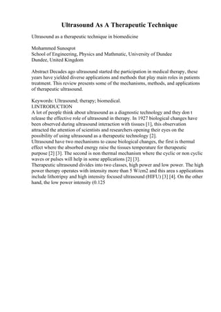 Ultrasound As A Therapeutic Technique
Ultrasound as a therapeutic technique in biomedicine
Mohammed Sunoqrot
School of Engineering, Physics and Mathmatic, University of Dundee
Dundee, United Kingdom
Abstract Decades ago ultrasound started the participation in medical therapy, these
years have yielded diverse applications and methods that play main roles in patients
treatment. This review presents some of the mechanisms, methods, and applications
of therapeutic ultrasound.
Keywords: Ultrasound; therapy; biomedical.
I.INTRODUCTION
A lot of people think about ultrasound as a diagnostic technology and they don t
release the effective role of ultrasound in therapy. In 1927 biological changes have
been observed during ultrasound interaction with tissues [1], this observation
attracted the attention of scientists and researchers opening their eyes on the
possibility of using ultrasound as a therapeutic technology [2].
Ultrasound have two mechanisms to cause biological changes, the first is thermal
effect where the absorbed energy raise the tissues temperature for therapeutic
purpose [2] [3]. The second is non thermal mechanism where the cyclic or non cyclic
waves or pulses will help in some applications [2] [3].
Therapeutic ultrasound divides into two classes, high power and low power. The high
power therapy operates with intensity more than 5 W/cm2 and this area s applications
include lithotripsy and high intensity focused ultrasound (HIFU) [3] [4]. On the other
hand, the low power intensity (0.125
 
