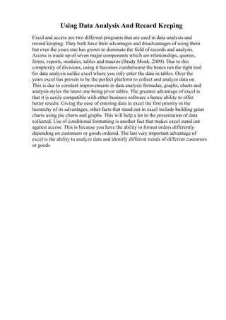 Using Data Analysis And Record Keeping
Excel and access are two different programs that are used in data analysis and
record keeping. They both have their advantages and disadvantages of using them
but over the years one has grown to dominate the field of records and analysis.
Access is made up of seven major components which are relationships, queries,
forms, reports, modules, tables and macros (Brady Monk, 2009). Due to this
complexity of divisions, using it becomes cumbersome the hence not the right tool
for data analysis unlike excel where you only enter the data in tables. Over the
years excel has proven to be the perfect platform to collect and analyze data on.
This is due to constant improvements in data analysis formulas, graphs, charts and
analysis styles the latest one being pivot tables. The greatest advantage of excel is
that it is easily compatible with other business software s hence ability to offer
better results. Giving the ease of entering data in excel the first priority in the
hierarchy of its advantages, other facts that stand out in excel include building great
charts using pie charts and graphs. This will help a lot in the presentation of data
collected. Use of conditional formatting is another fact that makes excel stand out
against access. This is because you have the ability to format orders differently
depending on customers or goods ordered. The last very important advantage of
excel is the ability to analyze data and identify different trends of different customers
or goods
 