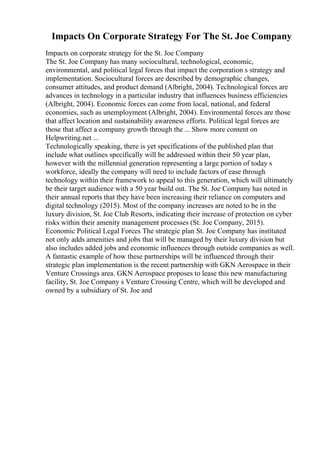 Impacts On Corporate Strategy For The St. Joe Company
Impacts on corporate strategy for the St. Joe Company
The St. Joe Company has many sociocultural, technological, economic,
environmental, and political legal forces that impact the corporation s strategy and
implementation. Sociocultural forces are described by demographic changes,
consumer attitudes, and product demand (Albright, 2004). Technological forces are
advances in technology in a particular industry that influences business efficiencies
(Albright, 2004). Economic forces can come from local, national, and federal
economies, such as unemployment (Albright, 2004). Environmental forces are those
that affect location and sustainability awareness efforts. Political legal forces are
those that affect a company growth through the ... Show more content on
Helpwriting.net ...
Technologically speaking, there is yet specifications of the published plan that
include what outlines specifically will be addressed within their 50 year plan,
however with the millennial generation representing a large portion of today s
workforce, ideally the company will need to include factors of ease through
technology within their framework to appeal to this generation, which will ultimately
be their target audience with a 50 year build out. The St. Joe Company has noted in
their annual reports that they have been increasing their reliance on computers and
digital technology (2015). Most of the company increases are noted to be in the
luxury division, St. Joe Club Resorts, indicating their increase of protection on cyber
risks within their amenity management processes (St. Joe Company, 2015).
Economic Political Legal Forces The strategic plan St. Joe Company has instituted
not only adds amenities and jobs that will be managed by their luxury division but
also includes added jobs and economic influences through outside companies as well.
A fantastic example of how these partnerships will be influenced through their
strategic plan implementation is the recent partnership with GKN Aerospace in their
Venture Crossings area. GKN Aerospace proposes to lease this new manufacturing
facility, St. Joe Company s Venture Crossing Centre, which will be developed and
owned by a subsidiary of St. Joe and
 
