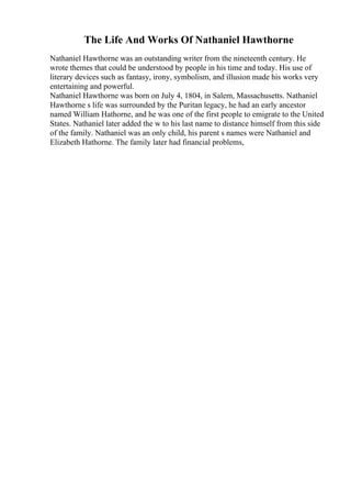 The Life And Works Of Nathaniel Hawthorne
Nathaniel Hawthorne was an outstanding writer from the nineteenth century. He
wrote themes that could be understood by people in his time and today. His use of
literary devices such as fantasy, irony, symbolism, and illusion made his works very
entertaining and powerful.
Nathaniel Hawthorne was born on July 4, 1804, in Salem, Massachusetts. Nathaniel
Hawthorne s life was surrounded by the Puritan legacy, he had an early ancestor
named William Hathorne, and he was one of the first people to emigrate to the United
States. Nathaniel later added the w to his last name to distance himself from this side
of the family. Nathaniel was an only child, his parent s names were Nathaniel and
Elizabeth Hathorne. The family later had financial problems,
 
