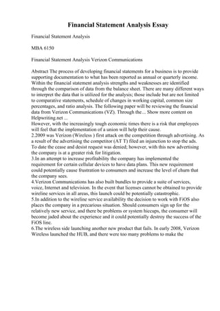 Financial Statement Analysis Essay
Financial Statement Analysis
MBA 6150
Financial Statement Analysis Verizon Communications
Abstract The process of developing financial statements for a business is to provide
supporting documentation to what has been reported as annual or quarterly income.
Within the financial statement analysis strengths and weaknesses are identified
through the comparison of data from the balance sheet. There are many different ways
to interpret the data that is utilized for the analysis; those include but are not limited
to comparative statements, schedule of changes in working capital, common size
percentages, and ratio analysis. The following paper will be reviewing the financial
data from Verizon Communications (VZ). Through the... Show more content on
Helpwriting.net ...
However, with the increasingly tough economic times there is a risk that employees
will feel that the implementation of a union will help their cause.
2.2009 was Verizon (Wireless ) first attack on the competition through advertising. As
a result of the advertising the competitor (AT T) filed an injunction to stop the ads.
To date the cease and desist request was denied; however, with this new advertising
the company is at a greater risk for litigation.
3.In an attempt to increase profitability the company has implemented the
requirement for certain cellular devices to have data plans. This new requirement
could potentially cause frustration to consumers and increase the level of churn that
the company sees.
4.Verizon Communications has also built bundles to provide a suite of services,
voice, Internet and television. In the event that licenses cannot be obtained to provide
wireline services in all areas, this launch could be potentially catastrophic.
5.In addition to the wireline service availability the decision to work with FiOS also
places the company in a precarious situation. Should consumers sign up for the
relatively new service, and there be problems or system hiccups, the consumer will
become jaded about the experience and it could potentially destroy the success of the
FiOS line.
6.The wireless side launching another new product that fails. In early 2008, Verizon
Wireless launched the HUB, and there were too many problems to make the
 