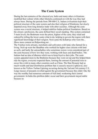 The Caste System
During the last centuries of the classical era, India and many other civilizations
modified their culture while other lifestyles continued on with the way they had
always been. During the periods from 300 600 C.E, Indian civilizations kept their
political structure of the caste system and also their religion of Hinduism, but slowly
departed away from long distance trade with other societies. Although the caste
system was a social structure, it helped stabilize Indias political foundation. Based on
the citizen s profession, the caste defined their social standing. This system contained
5 main levels; the Brahmans were the priest, highest of the caste, they ruled and
ordered by telling the lower castes what to do, helping to govern the region with their
significant knowledge of their religion. Next came the Kshatriya who were the...
Show more content on Helpwriting.net ...
The Vaishya were artisans, merchants and cultivators with land, who farmed for a
living. Next up were the Shudrhas who worked for higher class citizens with land
as serfs, and lastly the untouchables who sometimes weren t even considered part of
the caste because of how low they were, working with feces and dead bodies. The
Indians had an idea of dharma which was to keep loyal to their jobs. The caste
system appealed more to the Brahmins because they were on top and this helped them
rule the region, everyone respected them, limiting the amount of potential riots to
occur like it did in many other countries such as China. The Han Dynasty had so
much wealth and land distribution problem that it caused a massive upheaval, also
known as the Yellow Turban Uprising occurring during the 2nd and 3rd century C.E.
Large masses of peasants revolted against the government because they didn t like the
way the wealthy had numerous amounts of rich land, weakening their central
government. In India this problem didn t occur and their government stayed stable
because no
 