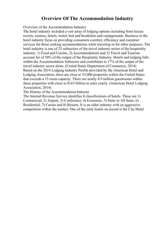 Overview Of The Accommodation Industry
Overview of the Accommodation Industry
The hotel industry included a vast array of lodging options including from luxury
resorts, casinos, hotels, motel, bed and breakfasts and campgrounds. Business in the
hotel industry focus on providing consumers comfort, efficiency and customer
services for those seeking accommodations while traveling or for other purposes. The
hotel industry is one of 25 subsectors of the travel industry sector of the hospitality
industry. 1) Food and Cuisine, 2) Accommodations and 3) Travel and Tourism
account for of 50% of the output of the Hospitality Industry. Hotels and lodging falls
within the Accommodation Subsector and contributes to 17% of the output of the
travel industry sector alone. (United States Department of Commerce, 2014)
Based on the 2014 Lodging Industry Profile provided by the American Hotel and
Lodging Association, there are close to 53,000 properties within the United States
that exceeds a 15 room capacity. There are nearly 4.9 million guestrooms within
these properties with close to $163 billion in sales yearly. (American Hotel Lodging
Association, 2014)
The History of the Accommodation Industry
The Internal Revenue Service identifies 8 classifications of hotels. These are 1)
Commercial, 2) Airport, 3) Conference, 4) Economic, 5) Suite or All Suite, 6)
Residential, 7) Casino and 8) Resorts. It is an older industry with an aggressive
competition within the market. One of the early hotels on record is the City Hotel
 