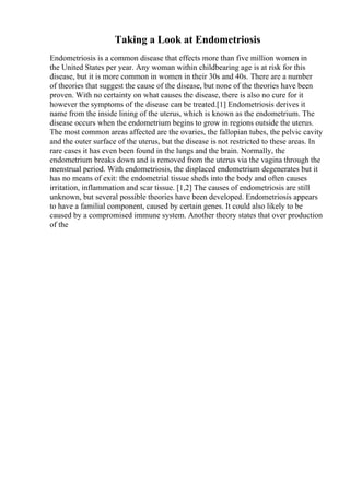 Taking a Look at Endometriosis
Endometriosis is a common disease that effects more than five million women in
the United States per year. Any woman within childbearing age is at risk for this
disease, but it is more common in women in their 30s and 40s. There are a number
of theories that suggest the cause of the disease, but none of the theories have been
proven. With no certainty on what causes the disease, there is also no cure for it
however the symptoms of the disease can be treated.[1] Endometriosis derives it
name from the inside lining of the uterus, which is known as the endometrium. The
disease occurs when the endometrium begins to grow in regions outside the uterus.
The most common areas affected are the ovaries, the fallopian tubes, the pelvic cavity
and the outer surface of the uterus, but the disease is not restricted to these areas. In
rare cases it has even been found in the lungs and the brain. Normally, the
endometrium breaks down and is removed from the uterus via the vagina through the
menstrual period. With endometriosis, the displaced endometrium degenerates but it
has no means of exit: the endometrial tissue sheds into the body and often causes
irritation, inflammation and scar tissue. [1,2] The causes of endometriosis are still
unknown, but several possible theories have been developed. Endometriosis appears
to have a familial component, caused by certain genes. It could also likely to be
caused by a compromised immune system. Another theory states that over production
of the
 