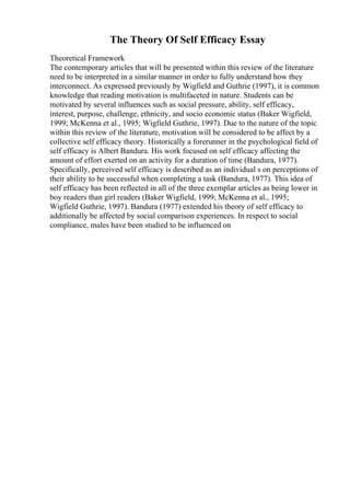 The Theory Of Self Efficacy Essay
Theoretical Framework
The contemporary articles that will be presented within this review of the literature
need to be interpreted in a similar manner in order to fully understand how they
interconnect. As expressed previously by Wigfield and Guthrie (1997), it is common
knowledge that reading motivation is multifaceted in nature. Students can be
motivated by several influences such as social pressure, ability, self efficacy,
interest, purpose, challenge, ethnicity, and socio economic status (Baker Wigfield,
1999; McKenna et al., 1995; Wigfield Guthrie, 1997). Due to the nature of the topic
within this review of the literature, motivation will be considered to be affect by a
collective self efficacy theory. Historically a forerunner in the psychological field of
self efficacy is Albert Bandura. His work focused on self efficacy affecting the
amount of effort exerted on an activity for a duration of time (Bandura, 1977).
Specifically, perceived self efficacy is described as an individual s on perceptions of
their ability to be successful when completing a task (Bandura, 1977). This idea of
self efficacy has been reflected in all of the three exemplar articles as being lower in
boy readers than girl readers (Baker Wigfield, 1999; McKenna et al., 1995;
Wigfield Guthrie, 1997). Bandura (1977) extended his theory of self efficacy to
additionally be affected by social comparison experiences. In respect to social
compliance, males have been studied to be influenced on
 