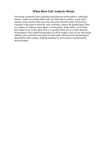 What Does Gait Analysis Means
Gait means locomotion and evaluating locomotion by professionals is called gait
analysis. Pattern of walking differ from one individual to another. A gait cycle
consists of the activities that occur from the point of initial contact of one lower
extremity to the point at which the same extremity contacts the ground again There
are 2 phases of walking: stance phase ii. Swing phase. Stance phase covers from
heels strike to toe. In this phase foot is on ground which acts as a shock absorber.
Swing phase is non weight bearing phase in which weight is only on one foot during
walking. Gait constitutes movement of whole body which involves biomechanical
abnormalities like running, skipping, hopping etc. Gait analysis is performed by
physiotherapist,
 