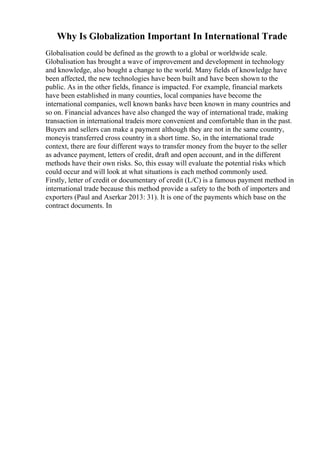 Why Is Globalization Important In International Trade
Globalisation could be defined as the growth to a global or worldwide scale.
Globalisation has brought a wave of improvement and development in technology
and knowledge, also bought a change to the world. Many fields of knowledge have
been affected, the new technologies have been built and have been shown to the
public. As in the other fields, finance is impacted. For example, financial markets
have been established in many counties, local companies have become the
international companies, well known banks have been known in many countries and
so on. Financial advances have also changed the way of international trade, making
transaction in international tradeis more convenient and comfortable than in the past.
Buyers and sellers can make a payment although they are not in the same country,
moneyis transferred cross country in a short time. So, in the international trade
context, there are four different ways to transfer money from the buyer to the seller
as advance payment, letters of credit, draft and open account, and in the different
methods have their own risks. So, this essay will evaluate the potential risks which
could occur and will look at what situations is each method commonly used.
Firstly, letter of credit or documentary of credit (L/C) is a famous payment method in
international trade because this method provide a safety to the both of importers and
exporters (Paul and Aserkar 2013: 31). It is one of the payments which base on the
contract documents. In
 