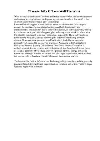 Characteristics Of Lone Wolf Terrorism
What are the key attributes of the lone wolf threat vector? What can law enforcement
and national security/national intelligence agencies do to address this issue? Is this
an attack vector that you really can t see coming?
Lone wolf attacks appear to have instilled a new era of terrorism. Over the past
decade, the number of terror attacks has increased both domestically and
internationally. This is in part due to lone wolf terrorism, or individuals who, without
the assistance or organizational support, plan and carry out an attack on others with
the intent to cause death to as many individuals as possible. These individuals are
found to take many risks and do not hold guilt or remorse for killing innocent
victims. Moreover, they appear to be self radicalized, fueled by an extremist
perspective of a distorted ideology or grievance. According to the Georgetown
University National Security Critical Issue Task Force, lone wolf terrorism is
defined as the deliberate creation and exploitation of fear through violence or threat
of violence committed by a single actor who pursues political change linked to a
formulated ideology, whether his own or that of a larger organization, and who does
not receive orders, direction, or material support from outside sources.
The Institute for Critical Infrastructure Technology alleges that lone wolves generally
progress through three different stages: ideation, isolation, and action. The first stage,
ideation, begins with a fixation
 