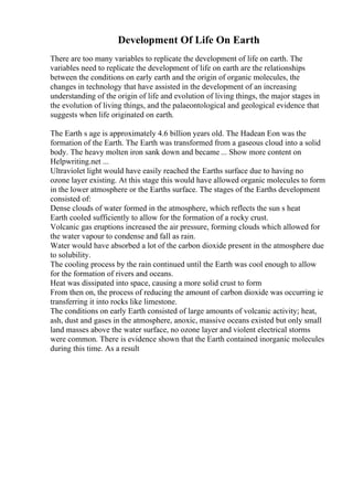 Development Of Life On Earth
There are too many variables to replicate the development of life on earth. The
variables need to replicate the development of life on earth are the relationships
between the conditions on early earth and the origin of organic molecules, the
changes in technology that have assisted in the development of an increasing
understanding of the origin of life and evolution of living things, the major stages in
the evolution of living things, and the palaeontological and geological evidence that
suggests when life originated on earth.
The Earth s age is approximately 4.6 billion years old. The Hadean Eon was the
formation of the Earth. The Earth was transformed from a gaseous cloud into a solid
body. The heavy molten iron sank down and became ... Show more content on
Helpwriting.net ...
Ultraviolet light would have easily reached the Earths surface due to having no
ozone layer existing. At this stage this would have allowed organic molecules to form
in the lower atmosphere or the Earths surface. The stages of the Earths development
consisted of:
Dense clouds of water formed in the atmosphere, which reflects the sun s heat
Earth cooled sufficiently to allow for the formation of a rocky crust.
Volcanic gas eruptions increased the air pressure, forming clouds which allowed for
the water vapour to condense and fall as rain.
Water would have absorbed a lot of the carbon dioxide present in the atmosphere due
to solubility.
The cooling process by the rain continued until the Earth was cool enough to allow
for the formation of rivers and oceans.
Heat was dissipated into space, causing a more solid crust to form
From then on, the process of reducing the amount of carbon dioxide was occurring ie
transferring it into rocks like limestone.
The conditions on early Earth consisted of large amounts of volcanic activity; heat,
ash, dust and gases in the atmosphere, anoxic, massive oceans existed but only small
land masses above the water surface, no ozone layer and violent electrical storms
were common. There is evidence shown that the Earth contained inorganic molecules
during this time. As a result
 