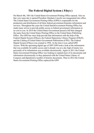 The Federal Digital System ( Fdsys )
On March 4th, 1861 the United States Government Printing Office opened. Also on
that very same day it opened President Abraham Lincoln was inaugurated into office.
The United States Government Printing Office (GPO) is responsible for the
production and distribution of all three federal government branches information and
services. Throughout the years the United StatesGovernment Printing Office has
made many strives to provide public access to federal government information at
no cost to you. In 2014 the United States Government passed a bill that changed
the name from the United States Printing Office to the United States Publishing
Office. The GPO has since help provide that information with the help of the
Federal Digital System (FDsys), the Federal Depository Library Program (FDLP),
and the Catalog of United States Government Publications (CPG). The Federal
Digital System (FDsys) was created in 1994. At the time it was called GPO
Access. With the upcoming digital age of 2007 GPO took a look at the information
that was available for public access and it already was at a sky high of ninety two
percentile of its information was available electronically. Again in 2011 the United
States Government Printing Office was looking to expand more of its documents and
information electronically so they partnered with the United States Library of
Congress and digitalized a number of historic documents. Then in 2012 the United
States Government Printing Office replaced the GPO
 