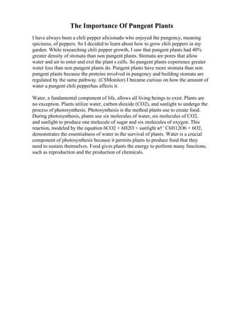 The Importance Of Pungent Plants
I have always been a chili pepper aficionado who enjoyed the pungency, meaning
spiciness, of peppers. So I decided to learn about how to grow chili peppers in my
garden. While researching chili pepper growth, I saw that pungent plants had 40%
greater density of stomata than non pungent plants. Stomata are pores that allow
water and air to enter and exit the plant s cells. So pungent plants experience greater
water loss than non pungent plants do. Pungent plants have more stomata than non
pungent plants because the proteins involved in pungency and building stomata are
regulated by the same pathway. (CSMonitor) I became curious on how the amount of
water a pungent chili pepperhas affects it.
Water, a fundamental component of life, allows all living beings to exist. Plants are
no exception. Plants utilize water, carbon dioxide (CO2), and sunlight to undergo the
process of photosynthesis. Photosynthesis is the method plants use to create food.
During photosynthesis, plants use six molecules of water, six molecules of CO2,
and sunlight to produce one molecule of sugar and six molecules of oxygen. This
reaction, modeled by the equation 6CO2 + 6H2O + sunlight в†’ C6H12O6 + 6O2,
demonstrates the essentialness of water in the survival of plants. Water is a crucial
component of photosynthesis because it permits plants to produce food that they
need to sustain themselves. Food gives plants the energy to perform many functions,
such as reproduction and the production of chemicals.
 