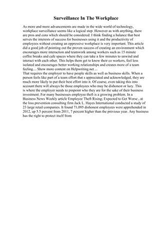 Surveillance In The Workplace
As more and more advancements are made in the wide world of technology,
workplace surveillance seems like a logical step. However as with anything, there
are pros and cons which should be considered. I think finding a balance that best
serves the interests of success for businesses using it and the productivity of
employees without creating an oppressive workplace is very important. This article
did a good job of pointing out the proven success of creating an environment which
encourages more interaction and teamwork among workers such as 15 minute
coffee breaks and cafe spaces where they can take a few minutes to unwind and
interact with each other. This helps them get to know their co workers, feel less
isolated and encourages better working relationships and creates more of a team
feeling.... Show more content on Helpwriting.net ...
That requires the employer to have people skills as well as business skills. When a
person feels like part of a team effort that s appreciated and acknowledged, they are
much more likely to put their best effort into it. Of coarse, even taking this into
account there will always be those employees who may be dishonest or lazy. This
is where the employer needs to pinpoint who they are for the sake of their business
investment. For many businesses employee theft is a growing problem. In a
Business News Weekly article Employee Theft Rising; Expected to Get Worse , at
the loss prevention consulting firm Jack L. Hayes International conducted a study of
23 large retail companies. It found 71,095 dishonest employees were apprehended in
2012, up 5.5 percent from 2011, 7 percent higher than the previous year. Any business
has the right to protect itself from
 